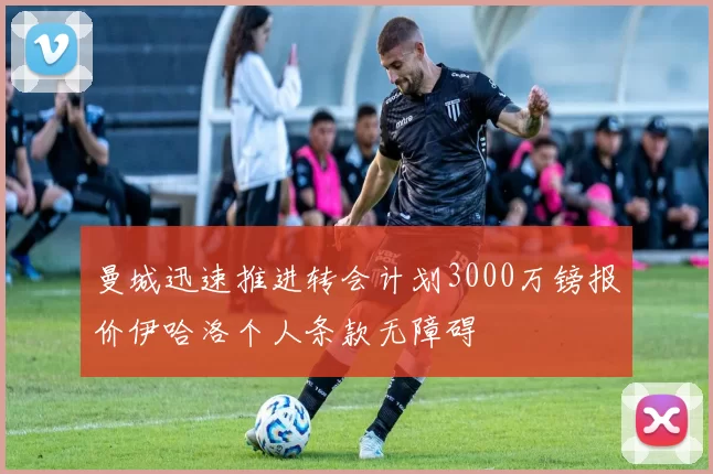 曼城迅速推进转会计划3000万镑报价伊哈洛个人条款无障碍