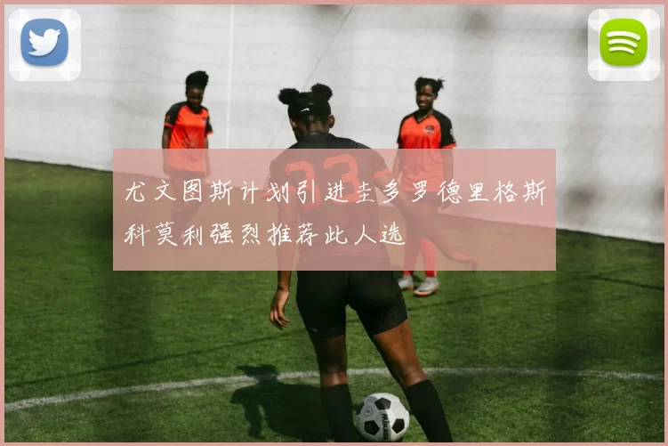 尤文图斯计划引进圭多罗德里格斯科莫利强烈推荐此人选