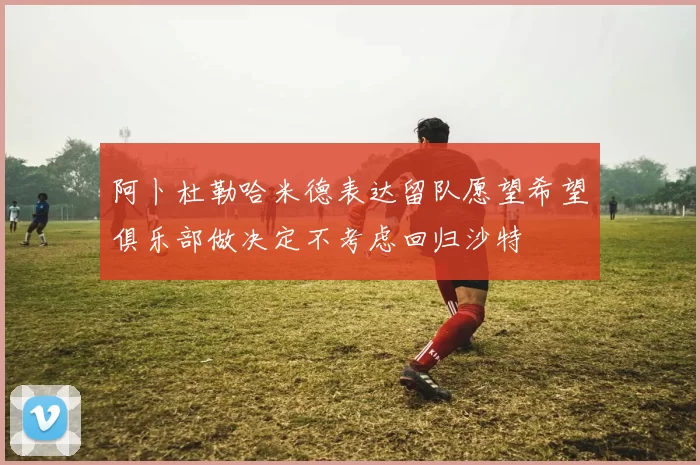 阿卜杜勒哈米德表达留队愿望希望俱乐部做决定不考虑回归沙特
