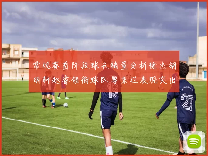 常规赛首阶段球衣销量分析徐杰胡明轩赵睿领衔球队粤京辽表现突出